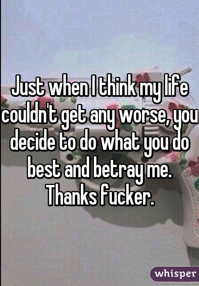 Just when I think my life couldn't get any worse, you decide to do what you do best and betray me. Thanks fucker.