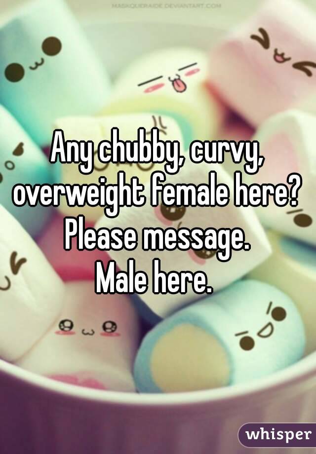 Any chubby, curvy, overweight female here? 
Please message.
Male here. 