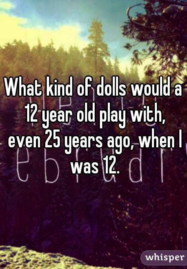 What kind of dolls would a 12 year old play with, even 25 years ago, when I was 12.