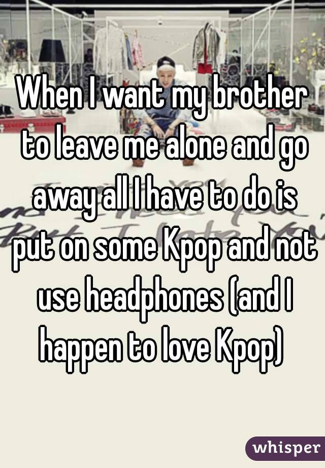 When I want my brother to leave me alone and go away all I have to do is put on some Kpop and not use headphones (and I happen to love Kpop) 