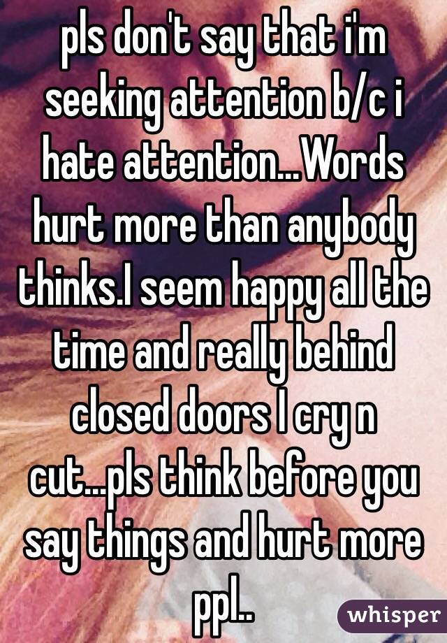 pls don't say that i'm seeking attention b/c i hate attention...Words hurt more than anybody thinks.I seem happy all the time and really behind closed doors I cry n  cut...pls think before you say things and hurt more ppl.. 