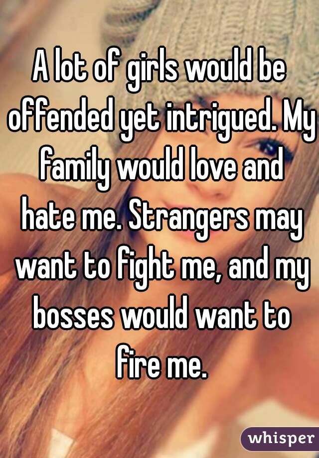 A lot of girls would be offended yet intrigued. My family would love and hate me. Strangers may want to fight me, and my bosses would want to fire me.
