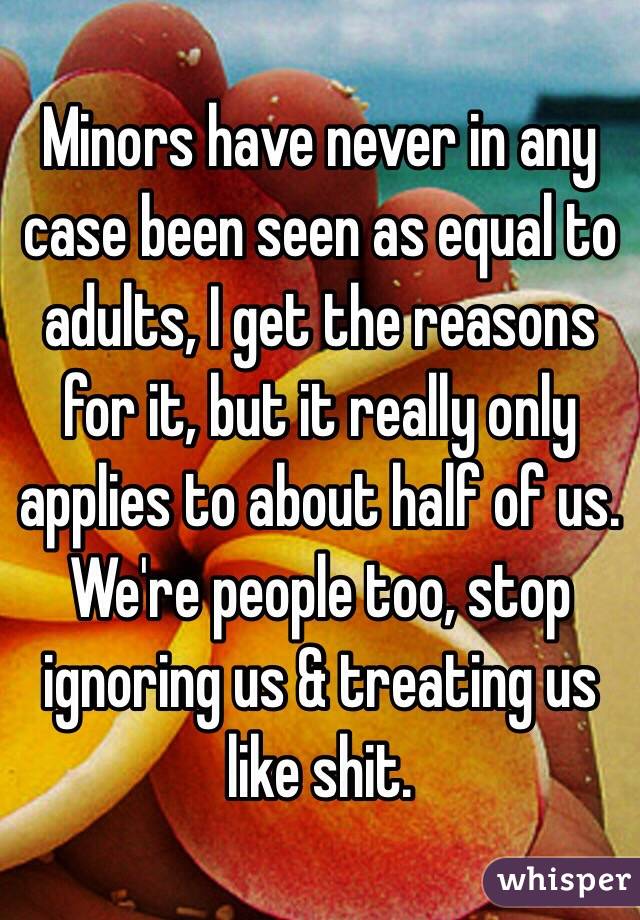 Minors have never in any case been seen as equal to adults, I get the reasons for it, but it really only applies to about half of us. We're people too, stop ignoring us & treating us like shit.