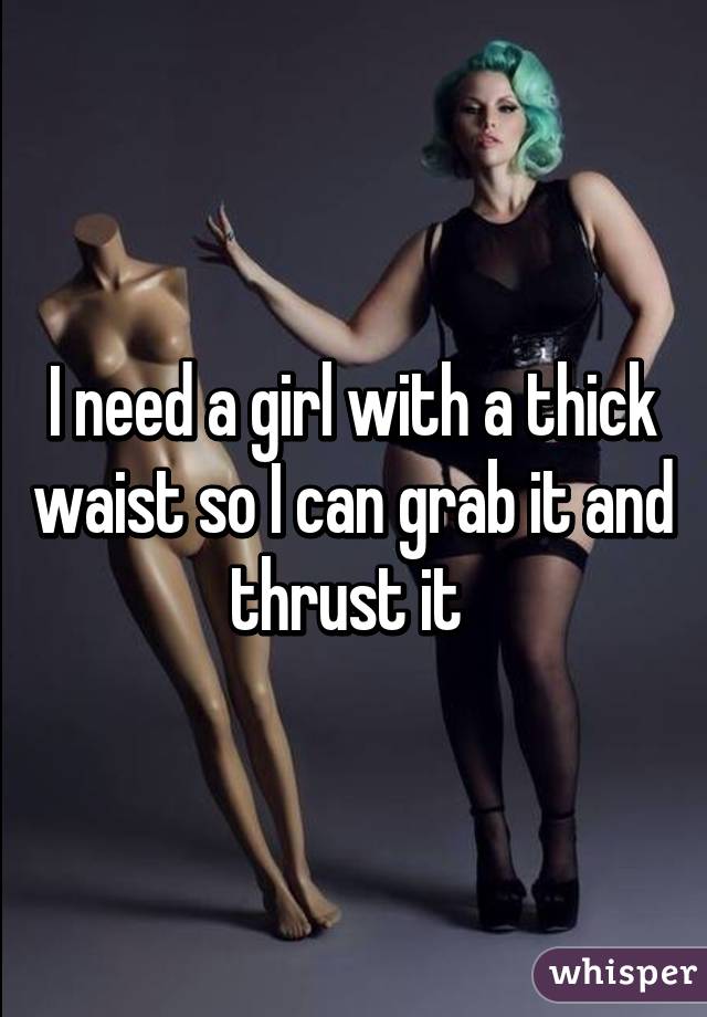 I need a girl with a thick waist so I can grab it and thrust it 