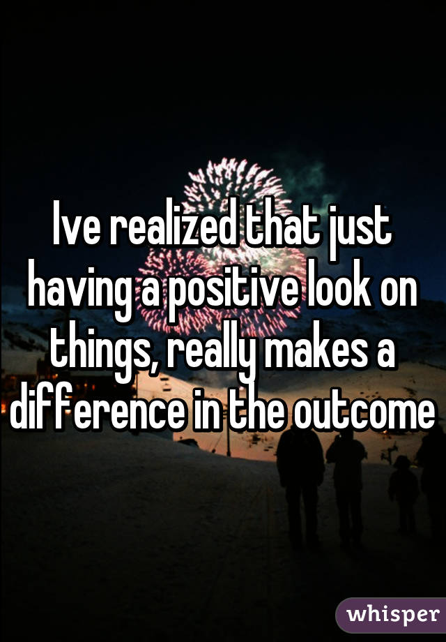 Ive realized that just having a positive look on things, really makes a difference in the outcome