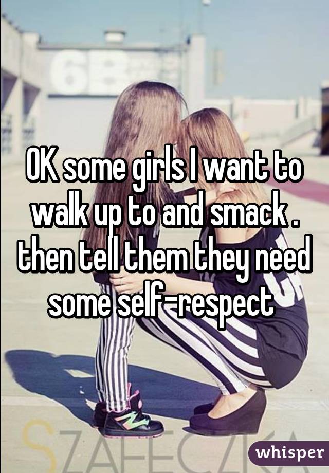 OK some girls I want to walk up to and smack . then tell them they need some self-respect 