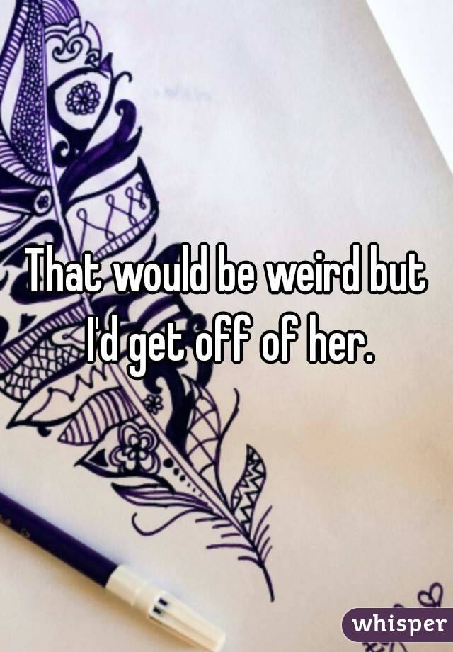 That would be weird but I'd get off of her.