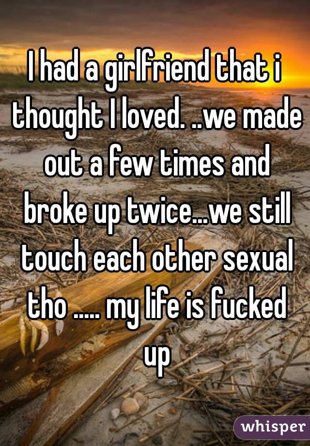 I had a girlfriend that i thought I loved. ..we made out a few times and broke up twice...we still touch each other sexual tho ..... my life is fucked up