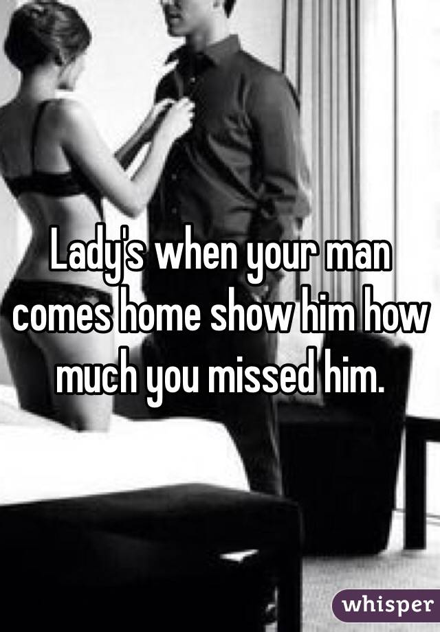 Lady's when your man comes home show him how much you missed him.