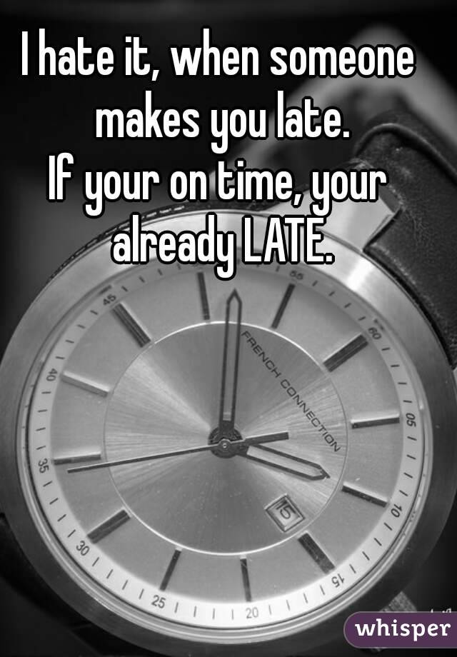 I hate it, when someone makes you late.
If your on time, your already LATE.