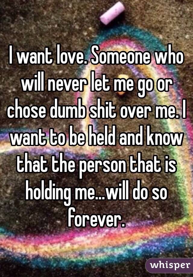 I want love. Someone who will never let me go or chose dumb shit over me. I want to be held and know that the person that is holding me...will do so forever. 