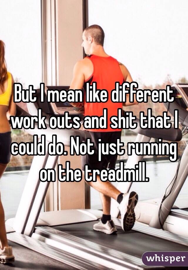 But I mean like different work outs and shit that I could do. Not just running on the treadmill.