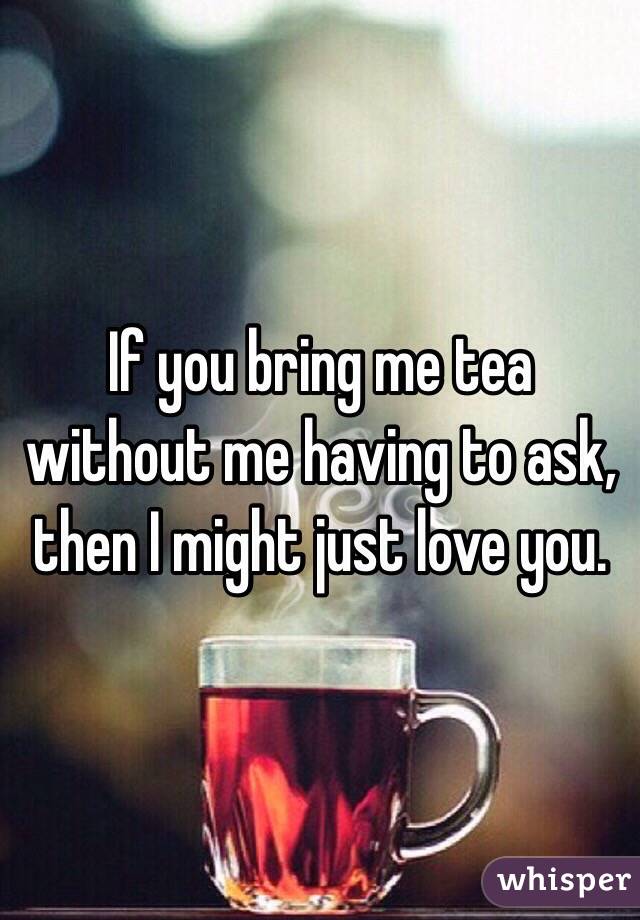 If you bring me tea without me having to ask, then I might just love you.