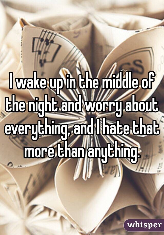 I wake up in the middle of the night and worry about everything, and I hate that more than anything.