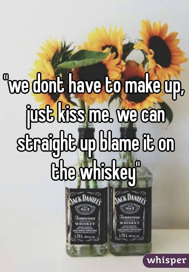 "we dont have to make up, just kiss me. we can straight up blame it on the whiskey"