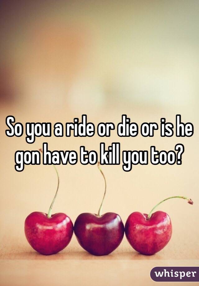 So you a ride or die or is he gon have to kill you too?