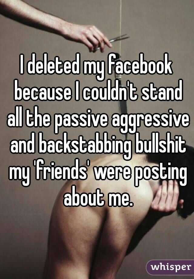 I deleted my facebook because I couldn't stand all the passive aggressive and backstabbing bullshit my 'friends' were posting about me.