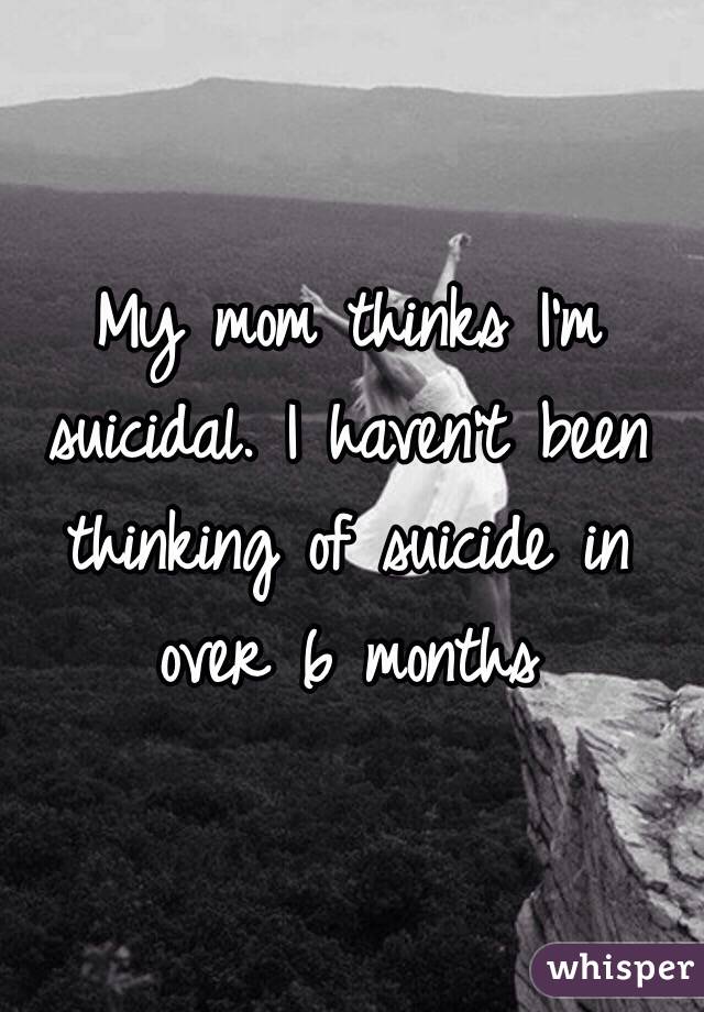 My mom thinks I'm suicidal. I haven't been thinking of suicide in over 6 months 