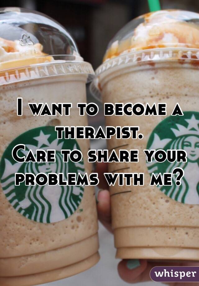 I want to become a therapist. 
Care to share your problems with me?