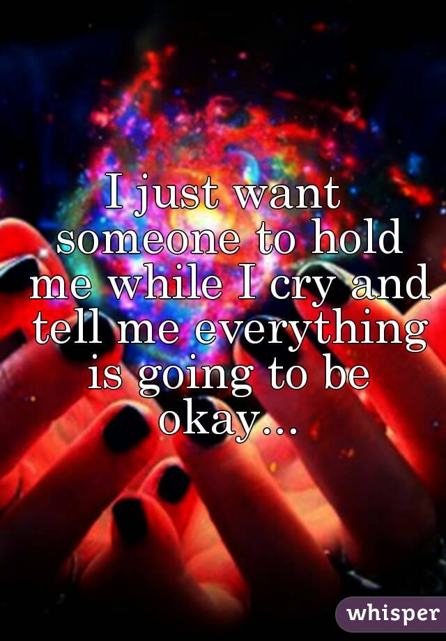 I just want someone to hold me while I cry and tell me everything is going to be okay...