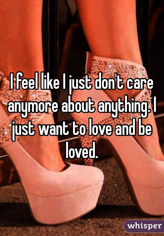 I feel like I just don't care anymore about anything. I just want to love and be loved. 