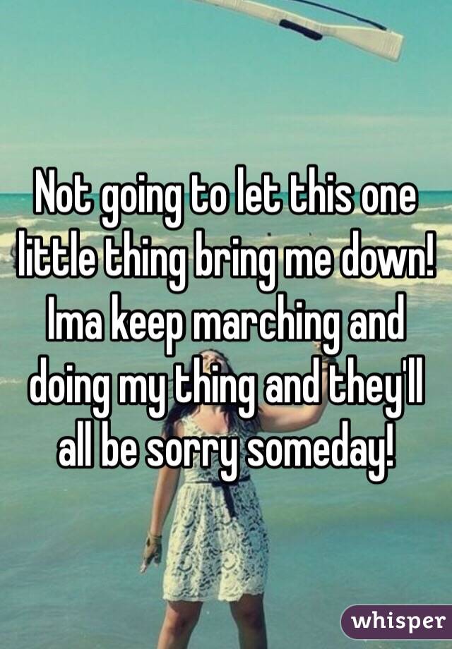 Not going to let this one little thing bring me down! Ima keep marching and doing my thing and they'll all be sorry someday!