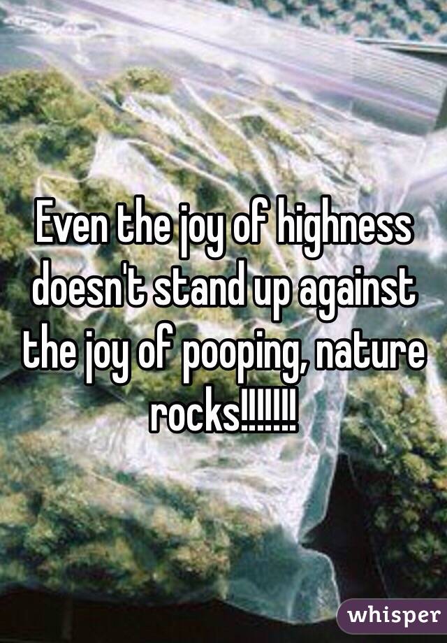 Even the joy of highness doesn't stand up against the joy of pooping, nature rocks!!!!!!!