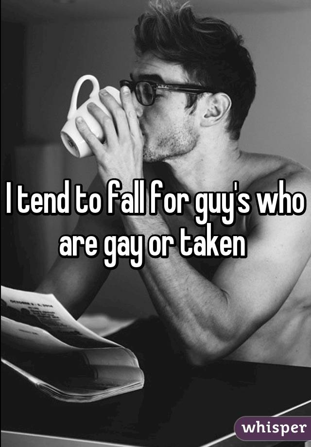 I tend to fall for guy's who are gay or taken 