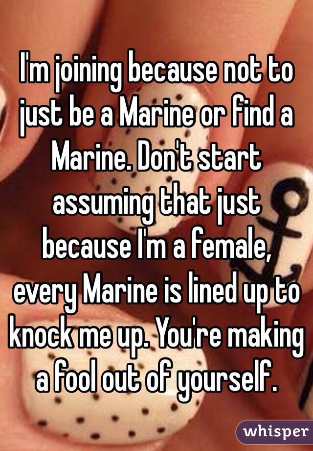 I'm joining because not to just be a Marine or find a Marine. Don't start assuming that just because I'm a female, every Marine is lined up to knock me up. You're making a fool out of yourself. 