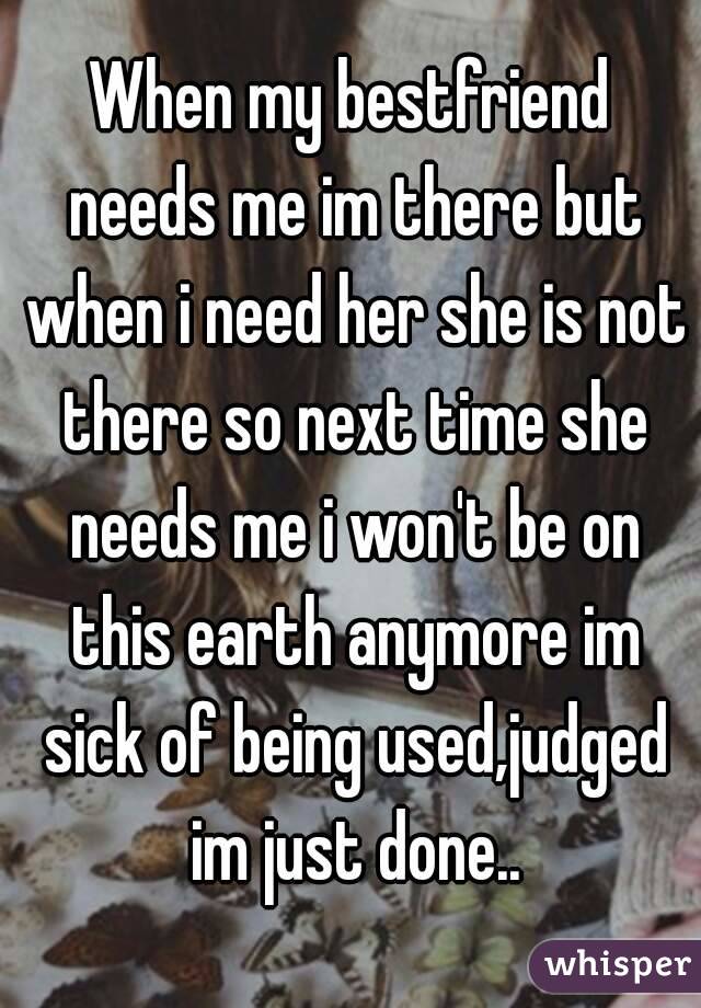 When my bestfriend needs me im there but when i need her she is not there so next time she needs me i won't be on this earth anymore im sick of being used,judged im just done..