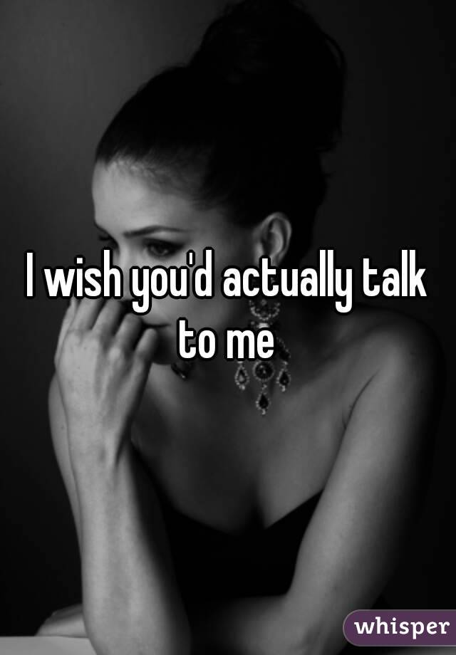 I wish you'd actually talk to me 