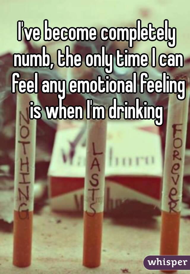 I've become completely numb, the only time I can feel any emotional feeling is when I'm drinking 