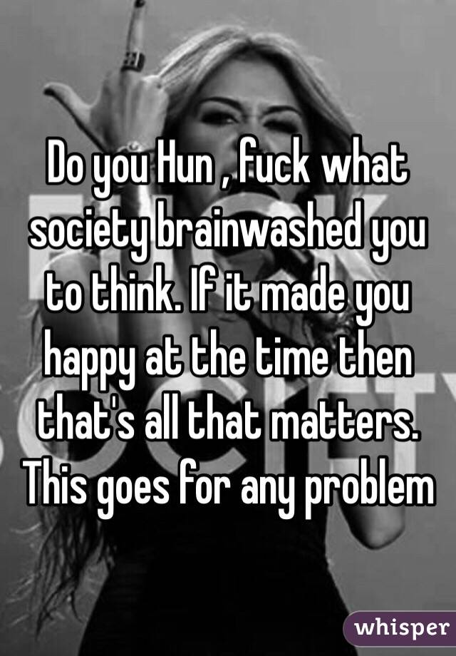 Do you Hun , fuck what society brainwashed you to think. If it made you happy at the time then that's all that matters. This goes for any problem