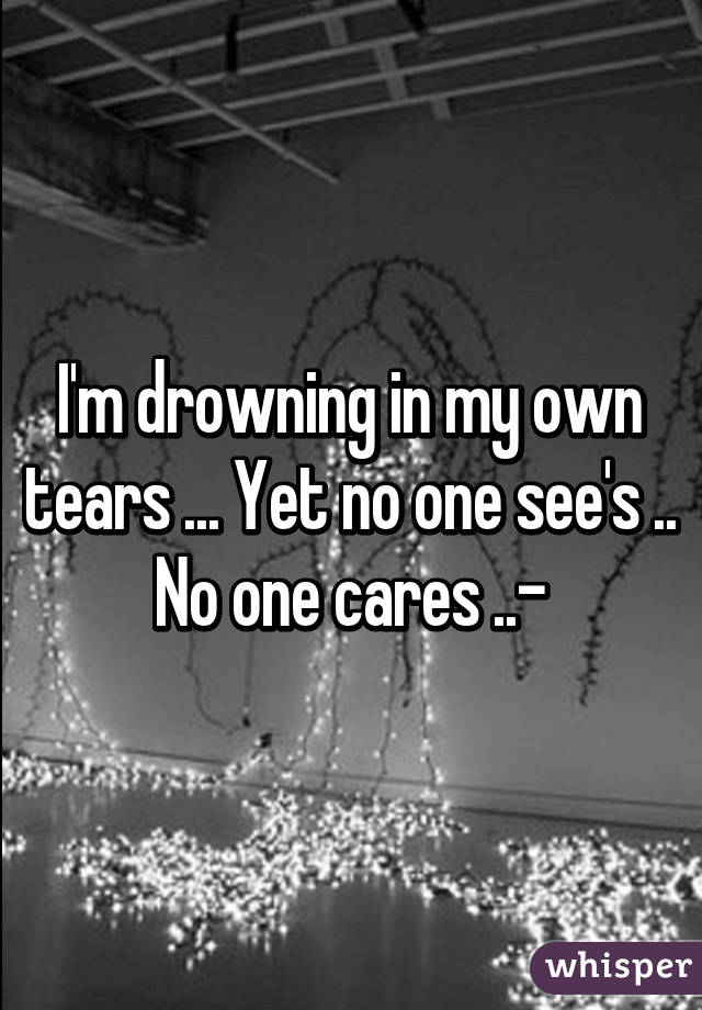 I'm drowning in my own tears ... Yet no one see's .. No one cares ..-