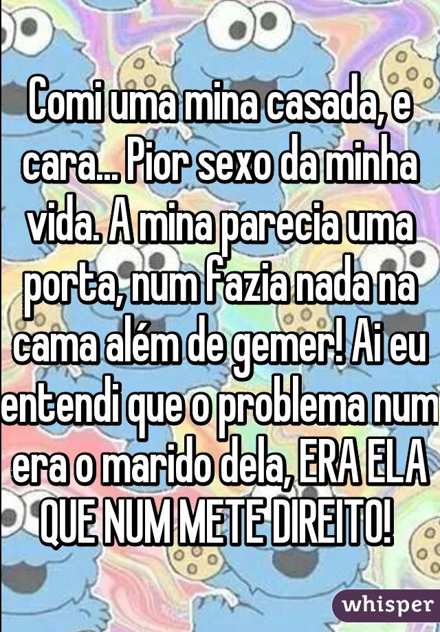 Comi uma mina casada, e cara... Pior sexo da minha vida. A mina parecia uma porta, num fazia nada na cama além de gemer! Ai eu entendi que o problema num era o marido dela, ERA ELA QUE NUM METE DIREITO! 