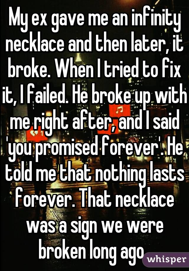 My ex gave me an infinity necklace and then later, it broke. When I tried to fix it, I failed. He broke up with me right after, and I said 'you promised forever'. He told me that nothing lasts forever. That necklace was a sign we were broken long ago. 