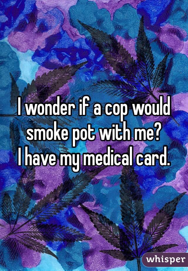 I wonder if a cop would smoke pot with me?
I have my medical card.