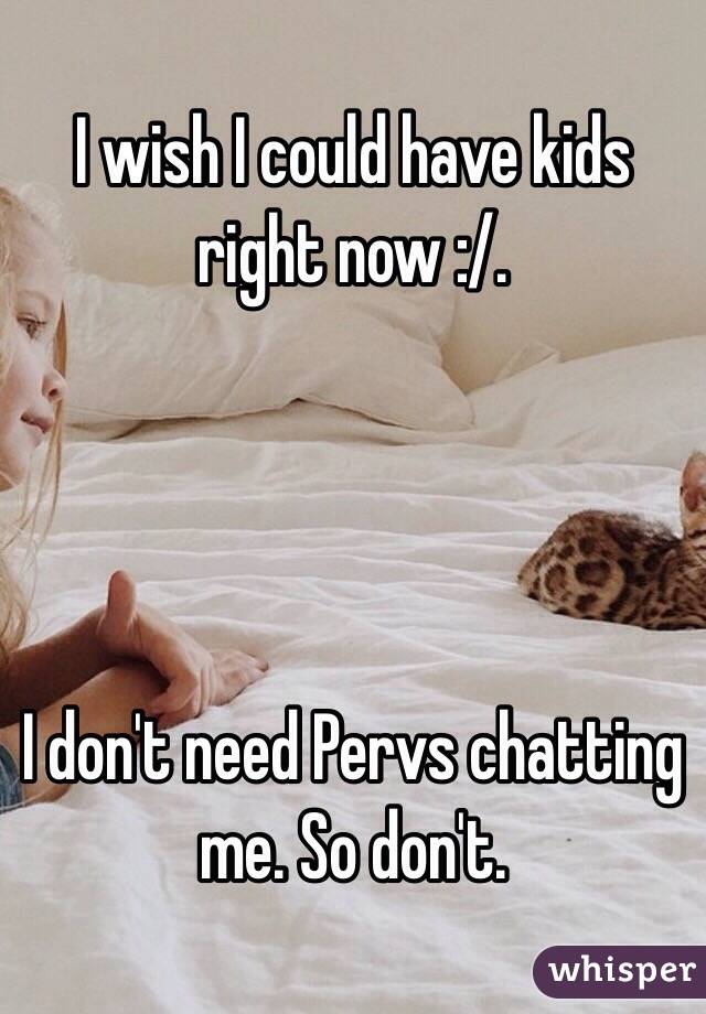 I wish I could have kids right now :/. 




I don't need Pervs chatting me. So don't. 