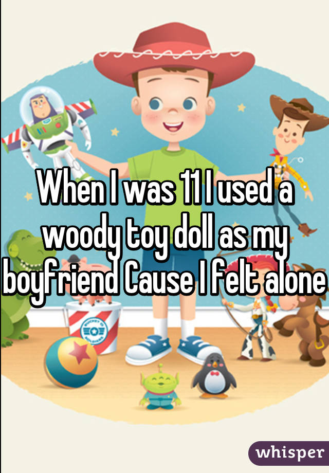 When I was 11 I used a woody toy doll as my boyfriend Cause I felt alone