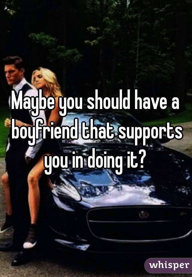 Maybe you should have a boyfriend that supports you in doing it? 