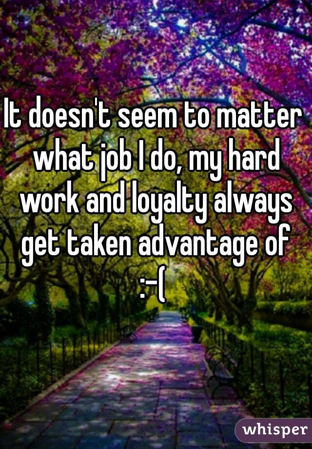 It doesn't seem to matter what job I do, my hard work and loyalty always get taken advantage of :-( 