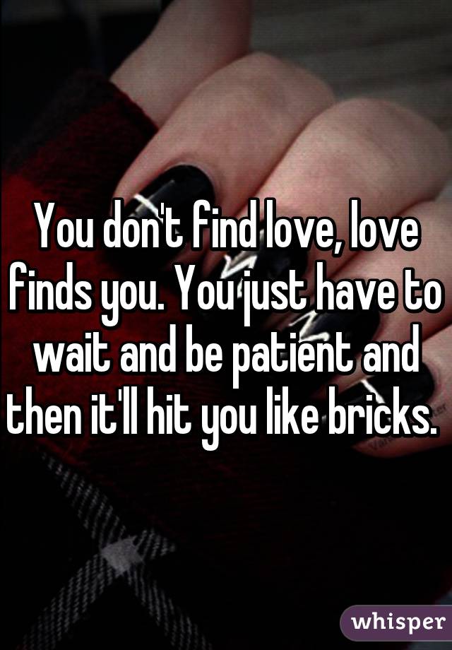 You don't find love, love finds you. You just have to wait and be patient and then it'll hit you like bricks. 