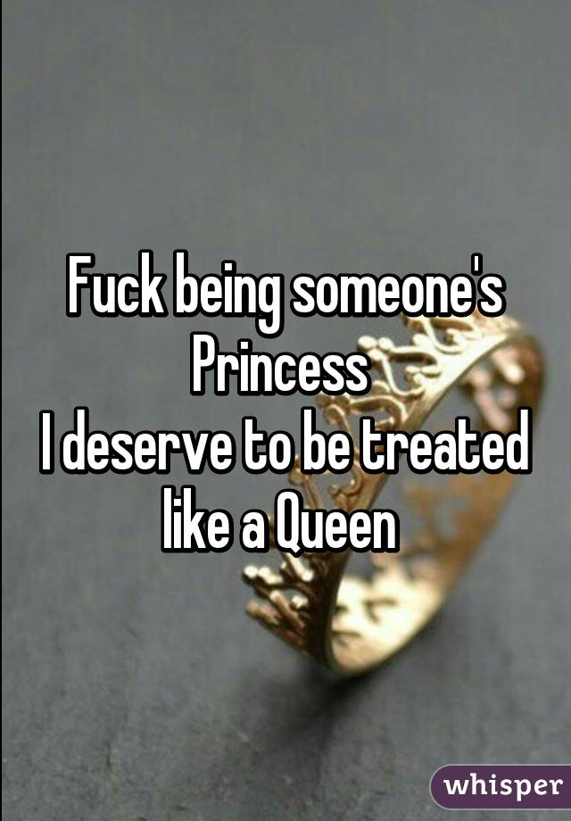 Fuck being someone's Princess 
I deserve to be treated like a Queen 