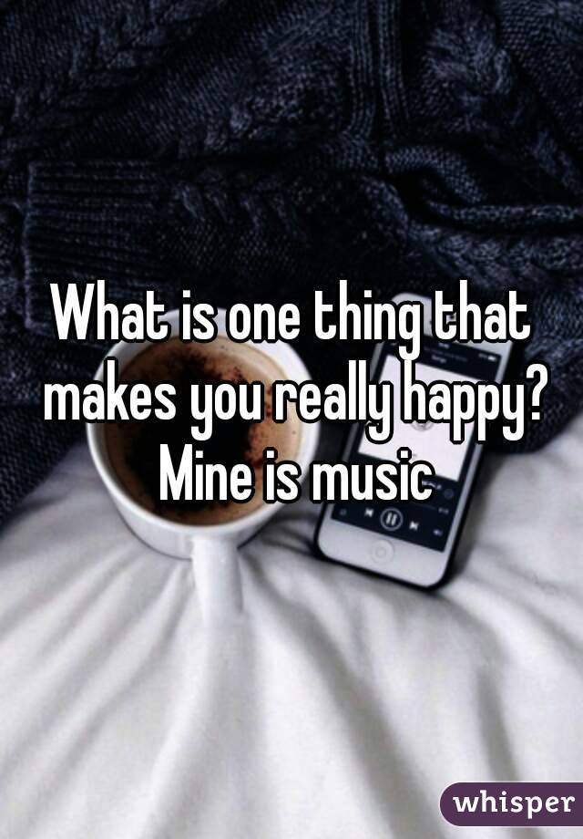 What is one thing that makes you really happy? Mine is music