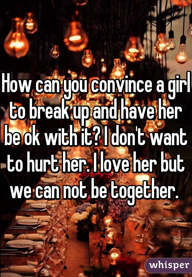 How can you convince a girl to break up and have her be ok with it? I don't want to hurt her. I love her but we can not be together. 