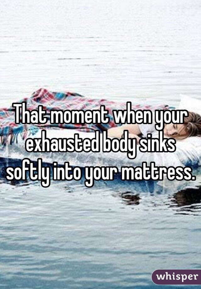 That moment when your exhausted body sinks softly into your mattress. 