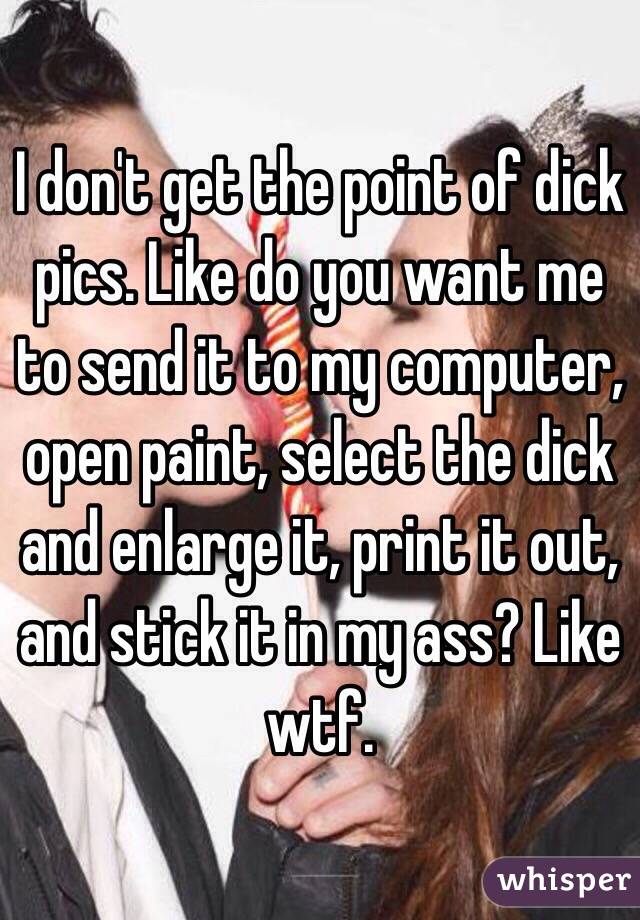 I don't get the point of dick pics. Like do you want me to send it to my computer, open paint, select the dick and enlarge it, print it out, and stick it in my ass? Like wtf.