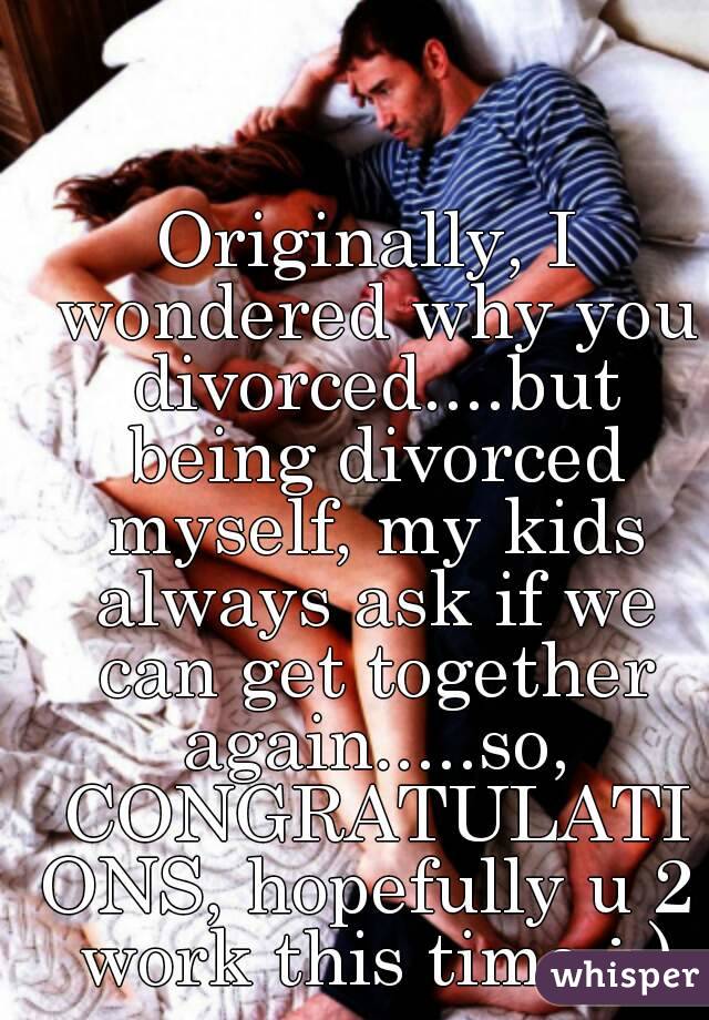 Originally, I wondered why you divorced....but being divorced myself, my kids always ask if we can get together again.....so, CONGRATULATIONS, hopefully u 2 work this time :-)