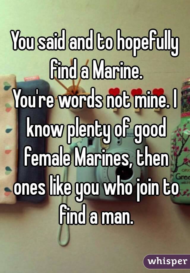 You said and to hopefully find a Marine.
You're words not mine. I know plenty of good female Marines, then ones like you who join to find a man.