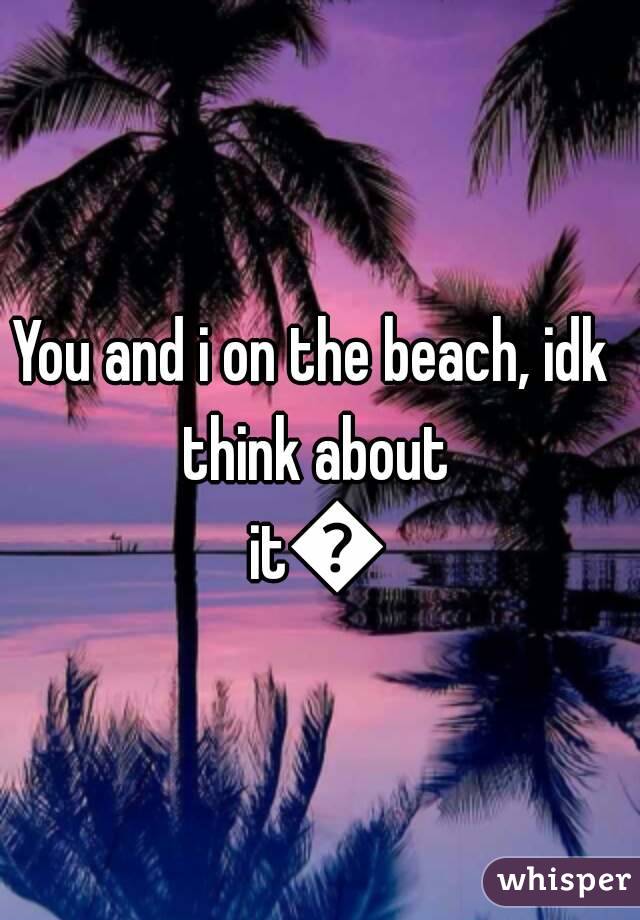 You and i on the beach, idk think about it😉